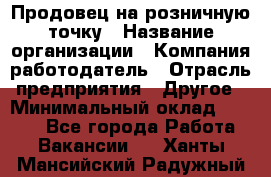 Продовец на розничную точку › Название организации ­ Компания-работодатель › Отрасль предприятия ­ Другое › Минимальный оклад ­ 8 000 - Все города Работа » Вакансии   . Ханты-Мансийский,Радужный г.